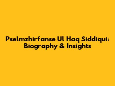 Pselmzhirfanse Ul Haq Siddiqui: Biography & Insights