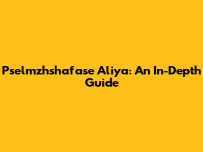 Pselmzhshafase Aliya: An In-Depth Guide