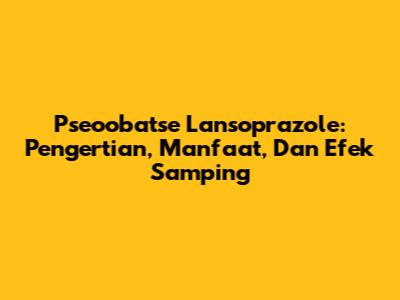 Pseoobatse Lansoprazole: Pengertian, Manfaat, Dan Efek Samping