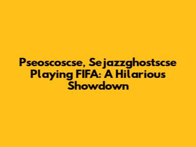 Pseoscoscse, Sejazzghostscse Playing FIFA: A Hilarious Showdown