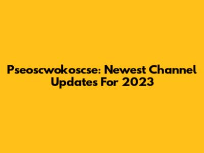 Pseoscwokoscse: Newest Channel Updates For 2023