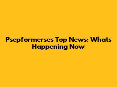 Psepformerse's Top News: What's Happening Now