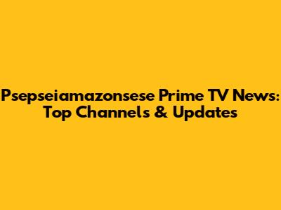 Psepseiamazonsese Prime TV News: Top Channels & Updates