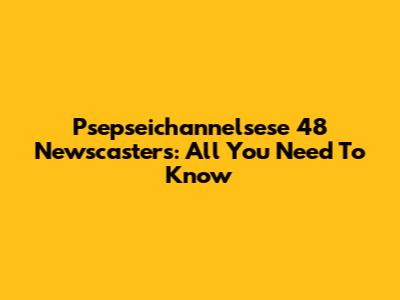 Psepseichannelsese 48 Newscasters: All You Need To Know