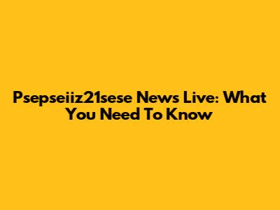 Psepseiiz21sese News Live: What You Need To Know