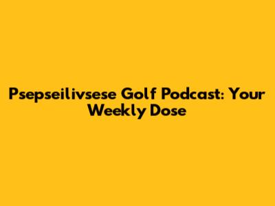 Psepseilivsese Golf Podcast: Your Weekly Dose