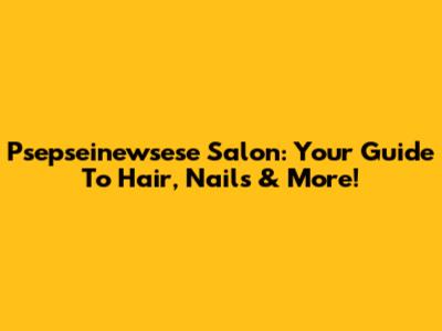 Psepseinewsese Salon: Your Guide To Hair, Nails & More!