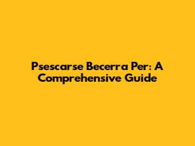 Psescarse Becerra Per: A Comprehensive Guide