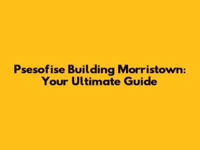 Psesofise Building Morristown: Your Ultimate Guide