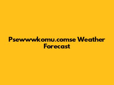 Psewwwkomu.comse Weather Forecast