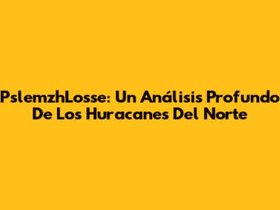 PslemzhLosse: Un Análisis Profundo De Los Huracanes Del Norte