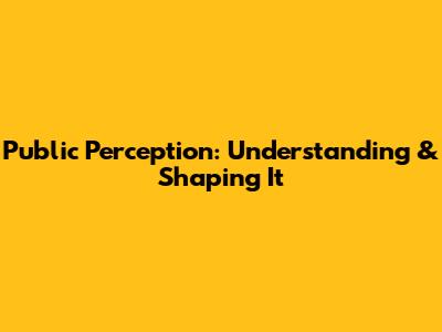 Public Perception: Understanding & Shaping It