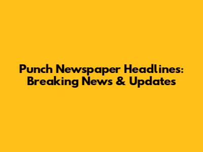 Punch Newspaper Headlines: Breaking News & Updates