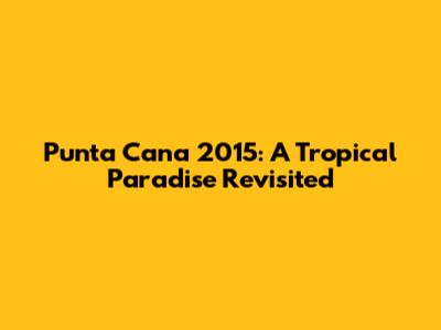 Punta Cana 2015: A Tropical Paradise Revisited