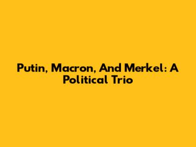 Putin, Macron, And Merkel: A Political Trio