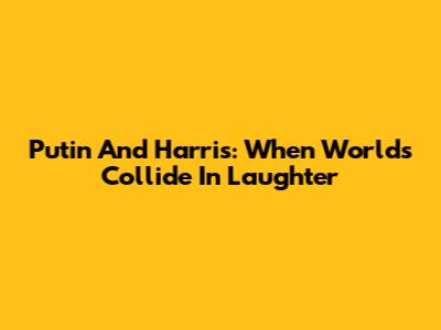 Putin And Harris: When Worlds Collide In Laughter