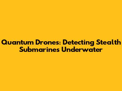 Quantum Drones: Detecting Stealth Submarines Underwater