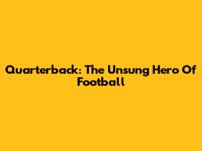 Quarterback: The Unsung Hero Of Football