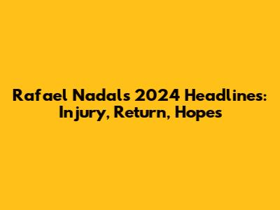 Rafael Nadal's 2024 Headlines: Injury, Return, Hopes