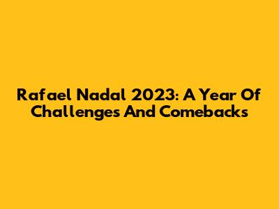 Rafael Nadal 2023: A Year Of Challenges And Comebacks
