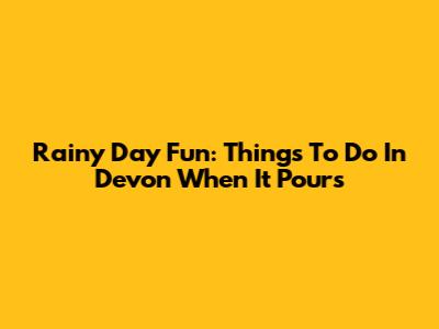 Rainy Day Fun: Things To Do In Devon When It Pours