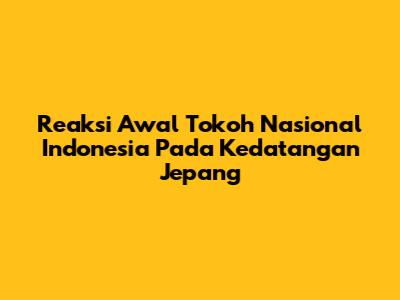 Reaksi Awal Tokoh Nasional Indonesia Pada Kedatangan Jepang