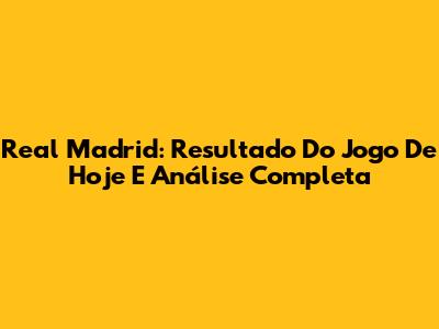 Real Madrid: Resultado Do Jogo De Hoje E Análise Completa