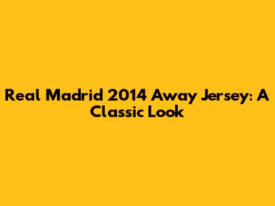 Real Madrid 2014 Away Jersey: A Classic Look