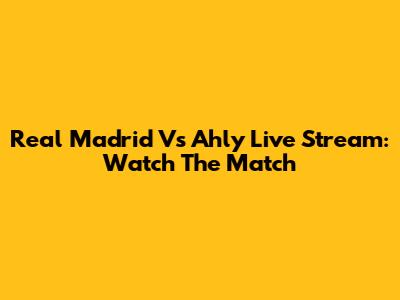 Real Madrid Vs Ahly Live Stream: Watch The Match