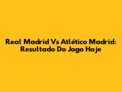 Real Madrid Vs Atlético Madrid: Resultado Do Jogo Hoje