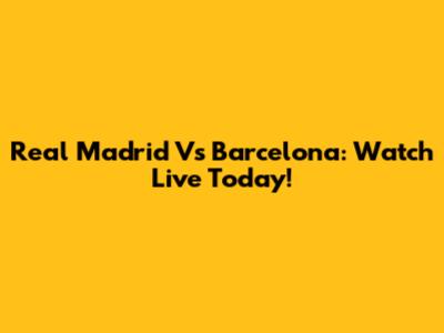 Real Madrid Vs Barcelona: Watch Live Today!
