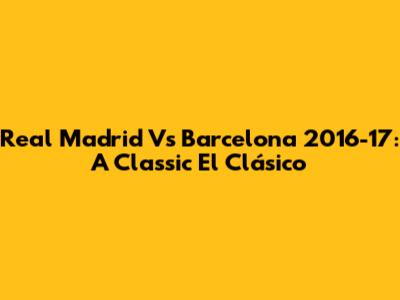 Real Madrid Vs Barcelona 2016-17: A Classic El Clásico