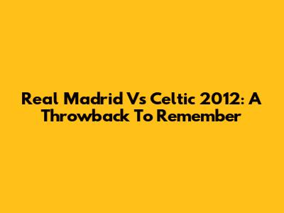 Real Madrid Vs Celtic 2012: A Throwback To Remember