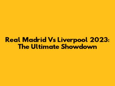 Real Madrid Vs Liverpool 2023: The Ultimate Showdown