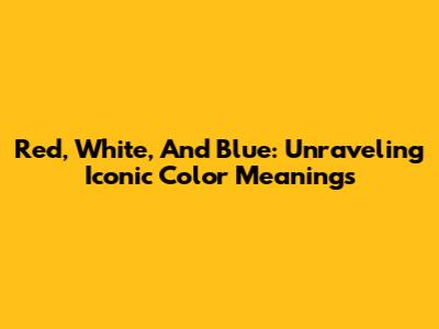 Red, White, And Blue: Unraveling Iconic Color Meanings