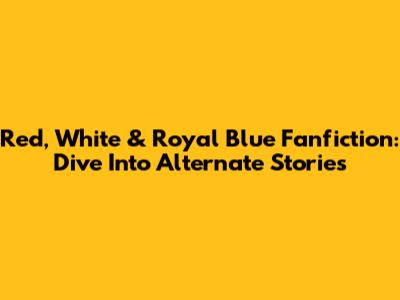Red, White & Royal Blue Fanfiction: Dive Into Alternate Stories
