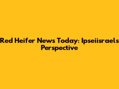 Red Heifer News Today: Ipseiisrael's Perspective