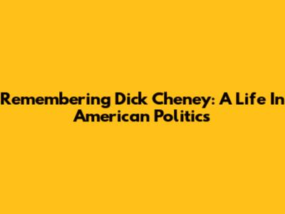 Remembering Dick Cheney: A Life In American Politics