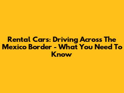 Rental Cars: Driving Across The Mexico Border - What You Need To Know