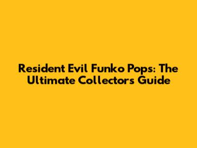 Resident Evil Funko Pops: The Ultimate Collector's Guide