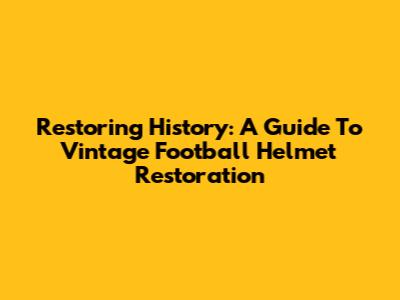 Restoring History: A Guide To Vintage Football Helmet Restoration
