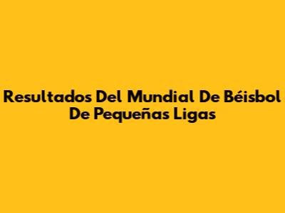 Resultados Del Mundial De Béisbol De Pequeñas Ligas