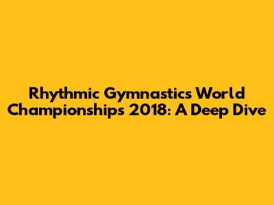 Rhythmic Gymnastics World Championships 2018: A Deep Dive