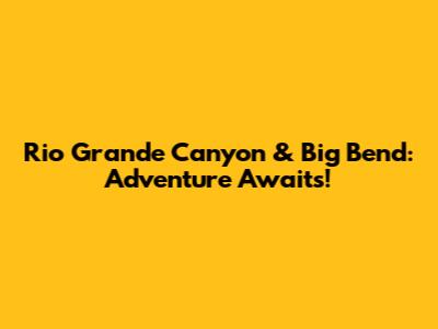 Rio Grande Canyon & Big Bend: Adventure Awaits!