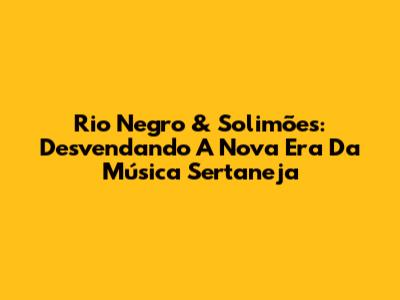 Rio Negro & Solimões: Desvendando A Nova Era Da Música Sertaneja