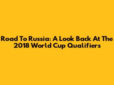 Road To Russia: A Look Back At The 2018 World Cup Qualifiers