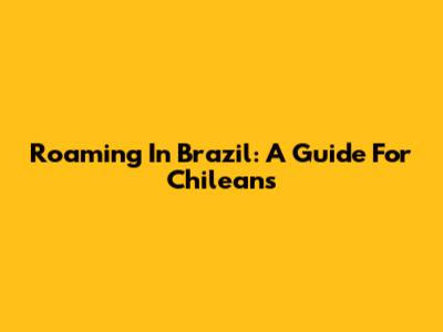 Roaming In Brazil: A Guide For Chileans