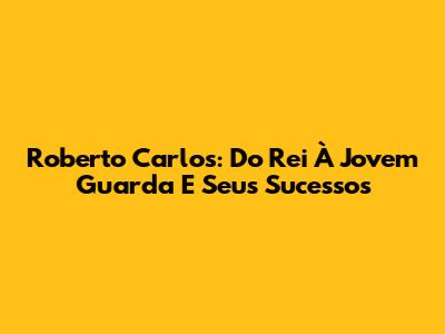 Roberto Carlos: Do Rei À Jovem Guarda E Seus Sucessos