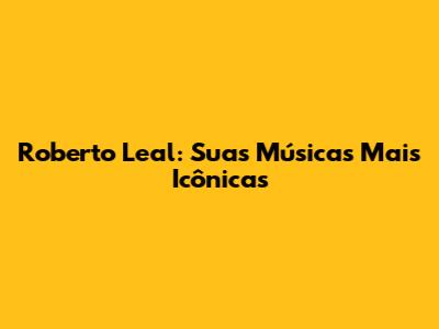 Roberto Leal: Suas Músicas Mais Icônicas