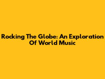 Rocking The Globe: An Exploration Of World Music